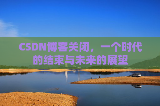 CSDN博客关闭，一个时代的结束与未来的展望